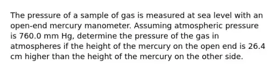 The pressure of a sample of gas is measured at sea level with an open-end mercury manometer. Assuming atmospheric pressure is 760.0 mm Hg, determine the pressure of the gas in atmospheres if the height of the mercury on the open end is 26.4 cm higher than the height of the mercury on the other side.