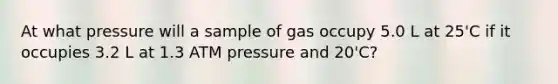 At what pressure will a sample of gas occupy 5.0 L at 25'C if it occupies 3.2 L at 1.3 ATM pressure and 20'C?