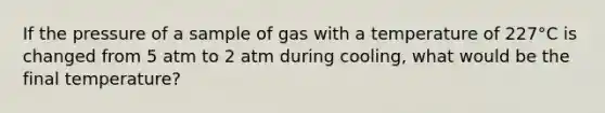 If the pressure of a sample of gas with a temperature of 227°C is changed from 5 atm to 2 atm during cooling, what would be the final temperature?