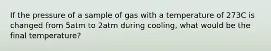 If the pressure of a sample of gas with a temperature of 273C is changed from 5atm to 2atm during cooling, what would be the final temperature?