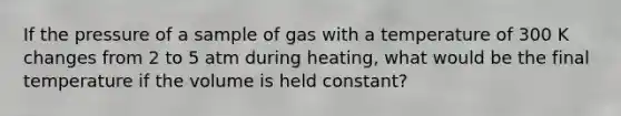 If the pressure of a sample of gas with a temperature of 300 K changes from 2 to 5 atm during heating, what would be the final temperature if the volume is held constant?