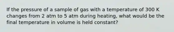 If the pressure of a sample of gas with a temperature of 300 K changes from 2 atm to 5 atm during heating, what would be the final temperature in volume is held constant?