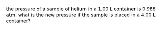 the pressure of a sample of helium in a 1.00 L container is 0.988 atm. what is the new pressure if the sample is placed in a 4.00 L container?