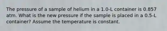 The pressure of a sample of helium in a 1.0-L container is 0.857 atm. What is the new pressure if the sample is placed in a 0.5-L container? Assume the temperature is constant.