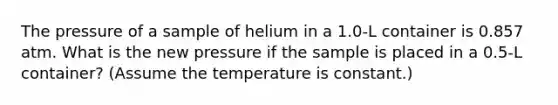 The pressure of a sample of helium in a 1.0-L container is 0.857 atm. What is the new pressure if the sample is placed in a 0.5-L container? (Assume the temperature is constant.)