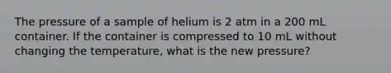 The pressure of a sample of helium is 2 atm in a 200 mL container. If the container is compressed to 10 mL without changing the temperature, what is the new pressure?