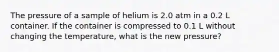 The pressure of a sample of helium is 2.0 atm in a 0.2 L container. If the container is compressed to 0.1 L without changing the temperature, what is the new pressure?