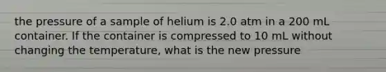 the pressure of a sample of helium is 2.0 atm in a 200 mL container. If the container is compressed to 10 mL without changing the temperature, what is the new pressure