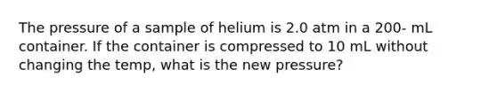 The pressure of a sample of helium is 2.0 atm in a 200- mL container. If the container is compressed to 10 mL without changing the temp, what is the new pressure?