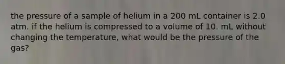 the pressure of a sample of helium in a 200 mL container is 2.0 atm. if the helium is compressed to a volume of 10. mL without changing the temperature, what would be the pressure of the gas?