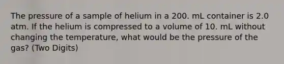 The pressure of a sample of helium in a 200. mL container is 2.0 atm. If the helium is compressed to a volume of 10. mL without changing the temperature, what would be the pressure of the gas? (Two Digits)