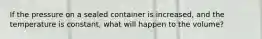 If the pressure on a sealed container is increased, and the temperature is constant, what will happen to the volume?