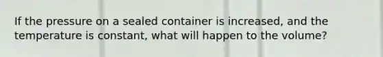 If the pressure on a sealed container is increased, and the temperature is constant, what will happen to the volume?