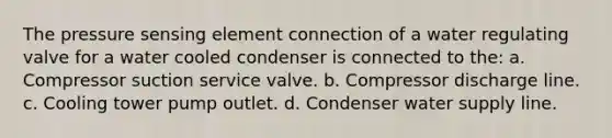 The pressure sensing element connection of a water regulating valve for a water cooled condenser is connected to the: a. Compressor suction service valve. b. Compressor discharge line. c. Cooling tower pump outlet. d. Condenser water supply line.