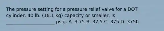 The pressure setting for a pressure relief valve for a DOT cylinder, 40 lb. (18.1 kg) capacity or smaller, is _____________________ psig. A. 3.75 B. 37.5 C. 375 D. 3750