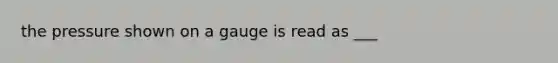 the pressure shown on a gauge is read as ___