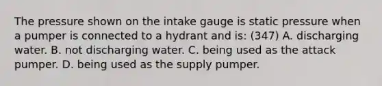 The pressure shown on the intake gauge is static pressure when a pumper is connected to a hydrant and is: (347) A. discharging water. B. not discharging water. C. being used as the attack pumper. D. being used as the supply pumper.