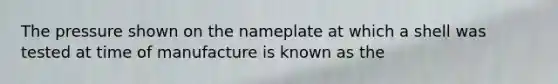 The pressure shown on the nameplate at which a shell was tested at time of manufacture is known as the