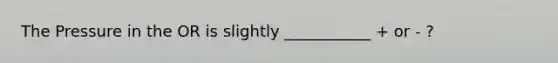 The Pressure in the OR is slightly ___________ + or - ?