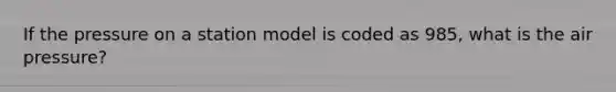 If the pressure on a station model is coded as 985, what is the air pressure?