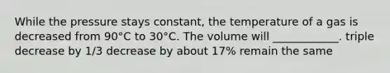 While the pressure stays constant, the temperature of a gas is decreased from 90°C to 30°C. The volume will ____________. triple decrease by 1/3 decrease by about 17% remain the same