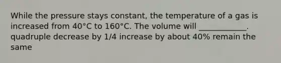 While the pressure stays constant, the temperature of a gas is increased from 40°C to 160°C. The volume will ____________. quadruple decrease by 1/4 increase by about 40% remain the same