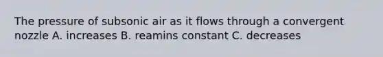 The pressure of subsonic air as it flows through a convergent nozzle A. increases B. reamins constant C. decreases