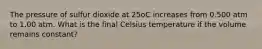 The pressure of sulfur dioxide at 25oC increases from 0.500 atm to 1.00 atm. What is the final Celsius temperature if the volume remains constant?