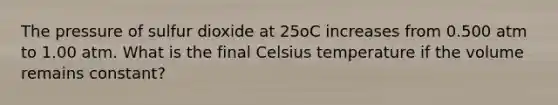 The pressure of sulfur dioxide at 25oC increases from 0.500 atm to 1.00 atm. What is the final Celsius temperature if the volume remains constant?