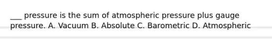 ___ pressure is the sum of atmospheric pressure plus gauge pressure. A. Vacuum B. Absolute C. Barometric D. Atmospheric