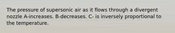 The pressure of supersonic air as it flows through a divergent nozzle A-increases. B-decreases. C- is inversely proportional to the temperature.