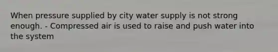 When pressure supplied by city water supply is not strong enough. - Compressed air is used to raise and push water into the system