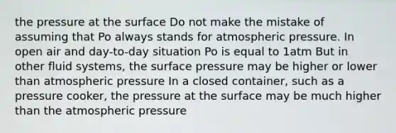 the pressure at the surface Do not make the mistake of assuming that Po always stands for atmospheric pressure. In open air and day-to-day situation Po is equal to 1atm But in other fluid systems, the surface pressure may be higher or lower than atmospheric pressure In a closed container, such as a pressure cooker, the pressure at the surface may be much higher than the atmospheric pressure