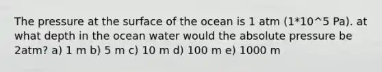 The pressure at the surface of the ocean is 1 atm (1*10^5 Pa). at what depth in the ocean water would the absolute pressure be 2atm? a) 1 m b) 5 m c) 10 m d) 100 m e) 1000 m