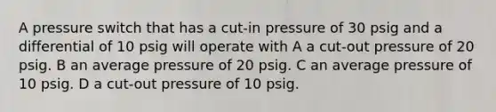 A pressure switch that has a cut-in pressure of 30 psig and a differential of 10 psig will operate with A a cut-out pressure of 20 psig. B an average pressure of 20 psig. C an average pressure of 10 psig. D a cut-out pressure of 10 psig.