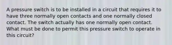 A pressure switch is to be installed in a circuit that requires it to have three normally open contacts and one normally closed contact. The switch actually has one normally open contact. What must be done to permit this pressure switch to operate in this circuit?