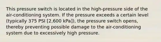 This pressure switch is located in the high-pressure side of the air-conditioning system. If the pressure exceeds a certain level (typically 375 PSI [2,600 kPa]), the pressure switch opens, thereby preventing possible damage to the air-conditioning system due to excessively high pressure.