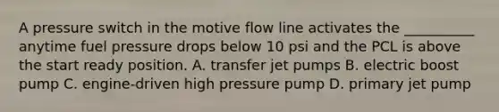 A pressure switch in the motive flow line activates the __________ anytime fuel pressure drops below 10 psi and the PCL is above the start ready position. A. transfer jet pumps B. electric boost pump C. engine-driven high pressure pump D. primary jet pump