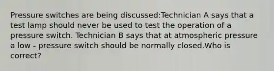 Pressure switches are being discussed:Technician A says that a test lamp should never be used to test the operation of a pressure switch. Technician B says that at atmospheric pressure a low - pressure switch should be normally closed.Who is correct?