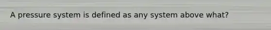 A pressure system is defined as any system above what?