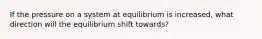 If the pressure on a system at equilibrium is increased, what direction will the equilibrium shift towards?