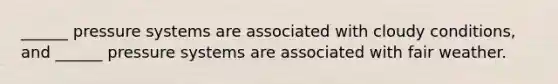 ______ pressure systems are associated with cloudy conditions, and ______ pressure systems are associated with fair weather.