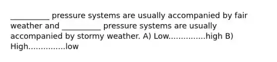 __________ pressure systems are usually accompanied by fair weather and __________ pressure systems are usually accompanied by stormy weather. A) Low...............high B) High...............low