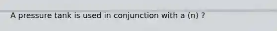 A pressure tank is used in conjunction with a (n) ?