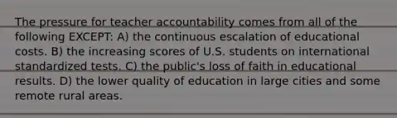 The pressure for teacher accountability comes from all of the following EXCEPT: A) the continuous escalation of educational costs. B) the increasing scores of U.S. students on international standardized tests. C) the public's loss of faith in educational results. D) the lower quality of education in large cities and some remote rural areas.