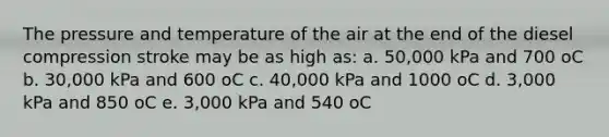 The pressure and temperature of the air at the end of the diesel compression stroke may be as high as: a. 50,000 kPa and 700 oC b. 30,000 kPa and 600 oC c. 40,000 kPa and 1000 oC d. 3,000 kPa and 850 oC e. 3,000 kPa and 540 oC