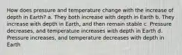 How does pressure and temperature change with the increase of depth in Earth? a. They both increase with depth in Earth b. They increase with depth in Earth, and then remain stable c. Pressure decreases, and temperature increases with depth in Earth d. Pressure increases, and temperature decreases with depth in Earth