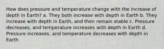 How does pressure and temperature change with the increase of depth in Earth? a. They both increase with depth in Earth b. They increase with depth in Earth, and then remain stable c. Pressure decreases, and temperature increases with depth in Earth d. Pressure increases, and temperature decreases with depth in Earth