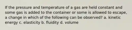 If the pressure and temperature of a gas are held constant and some gas is added to the container or some is allowed to escape, a change in which of the following can be observed? a. kinetic energy c. elasticity b. fluidity d. volume