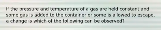 If the pressure and temperature of a gas are held constant and some gas is added to the container or some is allowed to escape, a change is which of the following can be observed?